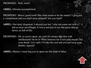 PROSPERO: Well, Ariel?
ARIEL: Mission accomplished.
PROSPERO: Bravo; good work! But what seems to be the matter? I give you
a compliment and you don't seem pleased? Are you tired?
ARIEL: Not tired; disgusted. I obeyed you but ? why not come out with it ? I
did so most unwillingly. It was a real pity to see that great ship go
down, so full of life.
PROSPERO: Oh, so you're upset, are you! It's always like that with
intellectuals! So be it! What interests me is not your moods, but
your deeds. Let's split: I’ll take the zeal and you can keep your
doubts. Agreed?
ARIEL: Master, I must beg you to spare me this kind of labor.
 