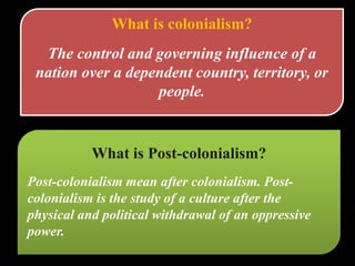 What is colonialism?
The control and governing influence of a
nation over a dependent country, territory, or
people.
What is Post-colonialism?
Post-colonialism mean after colonialism. Post-
colonialism is the study of a culture after the
physical and political withdrawal of an oppressive
power.
 