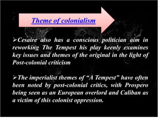 Cesaire also has a conscious politician aim in
reworking The Tempest his play keenly examines
key issues and themes of the original in the light of
Post-colonial criticism
The imperialist themes of “A Tempest” have often
been noted by post-colonial critics, with Prospero
being seen as an European overlord and Caliban as
a victim of this colonist oppression.
Theme of colonialism
 