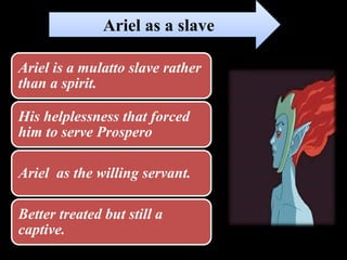 Ariel is a mulatto slave rather
than a spirit.
His helplessness that forced
him to serve Prospero
Ariel as the willing servant.
Better treated but still a
captive.
Ariel as a slave
 