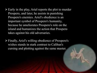 Early in the play, Ariel reports the plot to murder
Prospero, and later, he assists in punishing
Prospero's enemies. Ariel's obedience is an
important symbol of Prospero's humanity,
because he ameliorates Prospero's role on the
island and humanizes the action that Prospero
takes against his old adversaries.
Finally, Ariel's willing obedience of Prospero's
wishes stands in stark contrast to Caliban's
cursing and plotting against the same master.
 