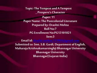 Topic: The Tempest and A Tempest 
_ Prospero’s Character 
Paper: 11 
Paper Name: The Postcolonial Literature 
Prepared by: Drashti Mehta 
Roll No:7 
PG Enrollment No:PG13101021 
Sem:3 
Email id: drashti.mehta.111993@gmail.com 
Submitted to: Smt. S.B. Gardi, Department of English, 
Maharaja Krishnakumarsinghji Bhavnagar University 
Bhavnagar University 
Bhavnagar(Gujarat-India) 
 