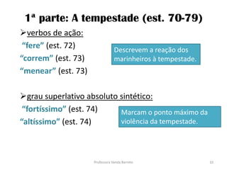 1ª parte: A tempestade (est. 70-79)
verbos de ação:
“fere” (est. 72)
“correm” (est. 73)
“menear” (est. 73)
grau superlativo absoluto sintético:
“fortíssimo” (est. 74)
“altíssimo” (est. 74)
Descrevem a reação dos
marinheiros à tempestade.
Marcam o ponto máximo da
violência da tempestade.
10Professora Vanda Barreto
 