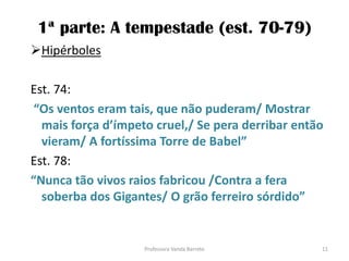 1ª parte: A tempestade (est. 70-79)
Hipérboles
Est. 74:
“Os ventos eram tais, que não puderam/ Mostrar
mais força d’ímpeto cruel,/ Se pera derribar então
vieram/ A fortíssima Torre de Babel”
Est. 78:
“Nunca tão vivos raios fabricou /Contra a fera
soberba dos Gigantes/ O grão ferreiro sórdido”
11Professora Vanda Barreto
 