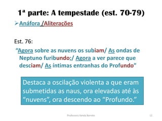 1ª parte: A tempestade (est. 70-79)
Anáfora /Aliterações
Est. 76:
“Agora sobre as nuvens os subiam/ As ondas de
Neptuno furibundo;/ Agora a ver parece que
desciam/ As íntimas entranhas do Profundo”
Destaca a oscilação violenta a que eram
submetidas as naus, ora elevadas até às
“nuvens”, ora descendo ao “Profundo.”
12Professora Vanda Barreto
 