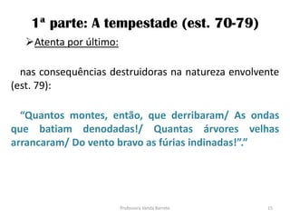 1ª parte: A tempestade (est. 70-79)
Atenta por último:
nas consequências destruidoras na natureza envolvente
(est. 79):
“Quantos montes, então, que derribaram/ As ondas
que batiam denodadas!/ Quantas árvores velhas
arrancaram/ Do vento bravo as fúrias indinadas!”.”
15Professora Vanda Barreto
 