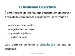 O Realismo Descritivo
É uma técnica de escrita que consiste em descrever
a realidade com muitos pormenores, recorrendo a
– vocabulário específico
– adjetivos expressivos
– graus de adjetivos
– verbos de ação
para permitir ao leitor a visualização do que se
descreve.
16Professora Vanda Barreto
 
