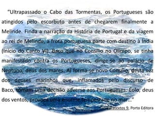 “Ultrapassado o Cabo das Tormentas, os Portugueses são
atingidos pelo escorbuto antes de chegarem finalmente a
Melinde. Finda a narração da História de Portugal e da viagem
ao rei de Melinde, a frota portuguesa parte com destino à Índia
(início do Canto VI). Baco que no Consílio no Olimpo, se tinha
manifestado contra os Portugueses, dirige-se ao palácio de
Neptuno, deus dos mares. Aí forma-se novo Consílio, desta vez
dos deuses marinhos que, inflamados pelo discurso de
Baco, tomam uma decisão adversa aos Portugueses. Éolo, deus
dos ventos, provoca uma enorme tempestade no mar…”
In Paratextos 9, Porto Editora
2Professora Vanda Barreto
 