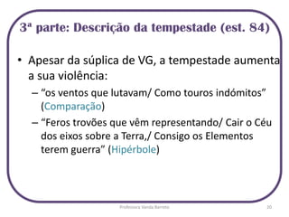 • Apesar da súplica de VG, a tempestade aumenta
a sua violência:
– “os ventos que lutavam/ Como touros indómitos”
(Comparação)
– “Feros trovões que vêm representando/ Cair o Céu
dos eixos sobre a Terra,/ Consigo os Elementos
terem guerra” (Hipérbole)
3ª parte: Descrição da tempestade (est. 84)
20Professora Vanda Barreto
 