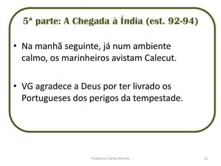 5ª parte: A Chegada à Índia (est. 92-94)
• Na manhã seguinte, já num ambiente
calmo, os marinheiros avistam Calecut.
• VG agradece a Deus por ter livrado os
Portugueses dos perigos da tempestade.
22Professora Vanda Barreto
 