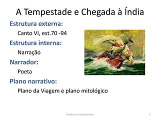 A Tempestade e Chegada à Índia
Estrutura externa:
Canto VI, est.70 -94
Estrutura interna:
Narração
Narrador:
Poeta
Plano narrativo:
Plano da Viagem e plano mitológico
5Professora Vanda Barreto
 