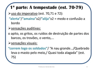 1ª parte: A tempestade (est. 70-79)
uso do imperativo (est. 70,71 e 72):
“alerta”/“amaina”x2/”alija”x2 = medo e confusão a
bordo
sensações auditivas:
o apito, os gritos, os ruídos de destruição de partes dos
barcos, os trovões, o vento,...
sensações visuais:
“correm logo os soldados”/ “A nau grande.../Quebrado
leva o masto pelo meio,/ Quasi toda alagada” (est.
75)
8Professora Vanda Barreto
 