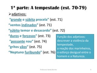 1ª parte: A tempestade (est. 70-79)
adjetivos:
“grande e súbita procela” (est. 71)
“ventos indinados” (est. 71)
”súbito temor e desacordo” (est. 72)
“duros e forçosos” (est. 73)
”possante nau” (est. 74)
“gritos vãos” (est. 75)
“Neptuno furibundo” (est. 76)
Função dos adjetivos:
descrever a violência da
tempestade,
a reação dos marinheiros,
o esforço desigual entre o
homem e a Natureza.
9Professora Vanda Barreto
 