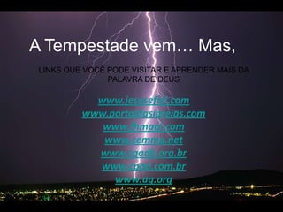 A Tempestadevem… Mas, LINKS QUE VOCÊ PODE VISITAR E APRENDER MAIS DA PALAVRA DE DEUSwww.jesusefiel.comwww.portaldasigrejas.comwww.fhmagi.comwww.cemma.netwww.cgadb.org.brwww.cpad.com.brwww.ag.org