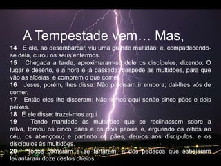 A Tempestadevem… Mas, 14   E ele, ao desembarcar, viu uma grande multidão; e, compadecendo-se dela, curou os seus enfermos.   15   Chegada a tarde, aproximaram-se dele os discípulos, dizendo: O lugar é deserto, e a hora é já passada; despede as multidões, para que vão às aldeias, e comprem o que comer.   16   Jesus, porém, lhes disse: Não precisam ir embora; dai-lhes vós de comer.   17   Então eles lhe disseram: Não temos aqui senão cinco pães e dois peixes.   18   E ele disse: trazei-mos aqui.   19   Tendo mandado às multidões que se reclinassem sobre a relva, tomou os cinco pães e os dois peixes e, erguendo os olhos ao céu, os abençoou; e partindo os pães, deu-os aos discípulos, e os discípulos às multidões.   20   Todos comeram e se fartaram; e dos pedaços que sobejaram levantaram doze cestos cheios.   