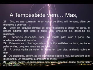 A Tempestadevem… Mas, 21   Ora, os que comeram foram cerca de cinco mil homens, além de mulheres e crianças.   22   Logo em seguida obrigou os seus discípulos a entrar no barco, e passar adiante dele para o outro lado, enquanto ele despedia as multidões.   23   Tendo-as despedido, subiu ao monte para orar à parte. Ao anoitecer, estava ali sozinho.   24   Entrementes, o barco já estava a muitos estádios da terra, açoitado pelas ondas; porque o vento era contrário.   25   À quarta vigília da noite, foi Jesus ter com eles, andando sobre o mar.   26   Os discípulos, porém, ao vê-lo andando sobre o mar, assustaram-se e disseram: É um fantasma. E gritaram de medo.   27   Jesus, porém, imediatamente lhes falou, dizendo: Tende ânimo; sou eu; não temais.   