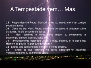 A Tempestadevem… Mas, 28   Respondeu-lhe Pedro: Senhor! se és tu, manda-me ir ter contigo sobre as águas.   29   Disse-lhe ele: Vem. Pedro, descendo do barco, e andando sobre as águas, foi ao encontro de Jesus.   30   Mas, sentindo o vento, teve medo; e, começando a submergir, clamou: Senhor, salva-me.   31   Imediatamente estendeu Jesus a mão, segurou-o, e disse-lhe: Homem de pouca fé, por que duvidaste?   32   E logo que subiram para o barco, o vento cessou.   33   Então os que estavam no barco adoraram-no, dizendo: Verdadeiramente tu és Filho de Deus.   