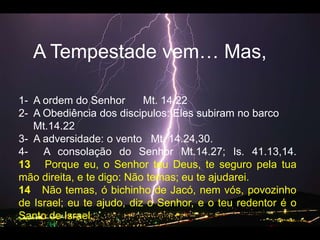 A Tempestadevem… Mas, 1-  A ordem do Senhor      Mt. 14.222-  A Obediência dos discipulos: Elessubiram no barco     Mt.14.223-  A adversidade: o vento   Mt. 14.24,30.4-  A consolação do Senhor Mt.14.27; Is. 41.13,14.13   Porque eu, o Senhor teu Deus, te seguro pela tua mão direita, e te digo: Não temas; eu te ajudarei.   14   Não temas, ó bichinho de Jacó, nem vós, povozinho de Israel; eu te ajudo, diz o Senhor, e o teu redentor é o Santo de Israel.   