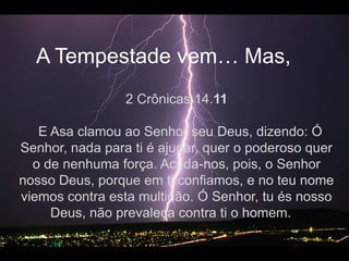 A Tempestadevem… Mas, 2 Crônicas 14.11  E Asa clamou ao Senhor seu Deus, dizendo: Ó Senhor, nada para ti é ajudar, quer o poderoso quer o de nenhuma força. Acuda-nos, pois, o Senhor nosso Deus, porque em ti confiamos, e no teu nome viemos contra esta multidão. Ó Senhor, tu és nosso Deus, não prevaleça contra ti o homem.   