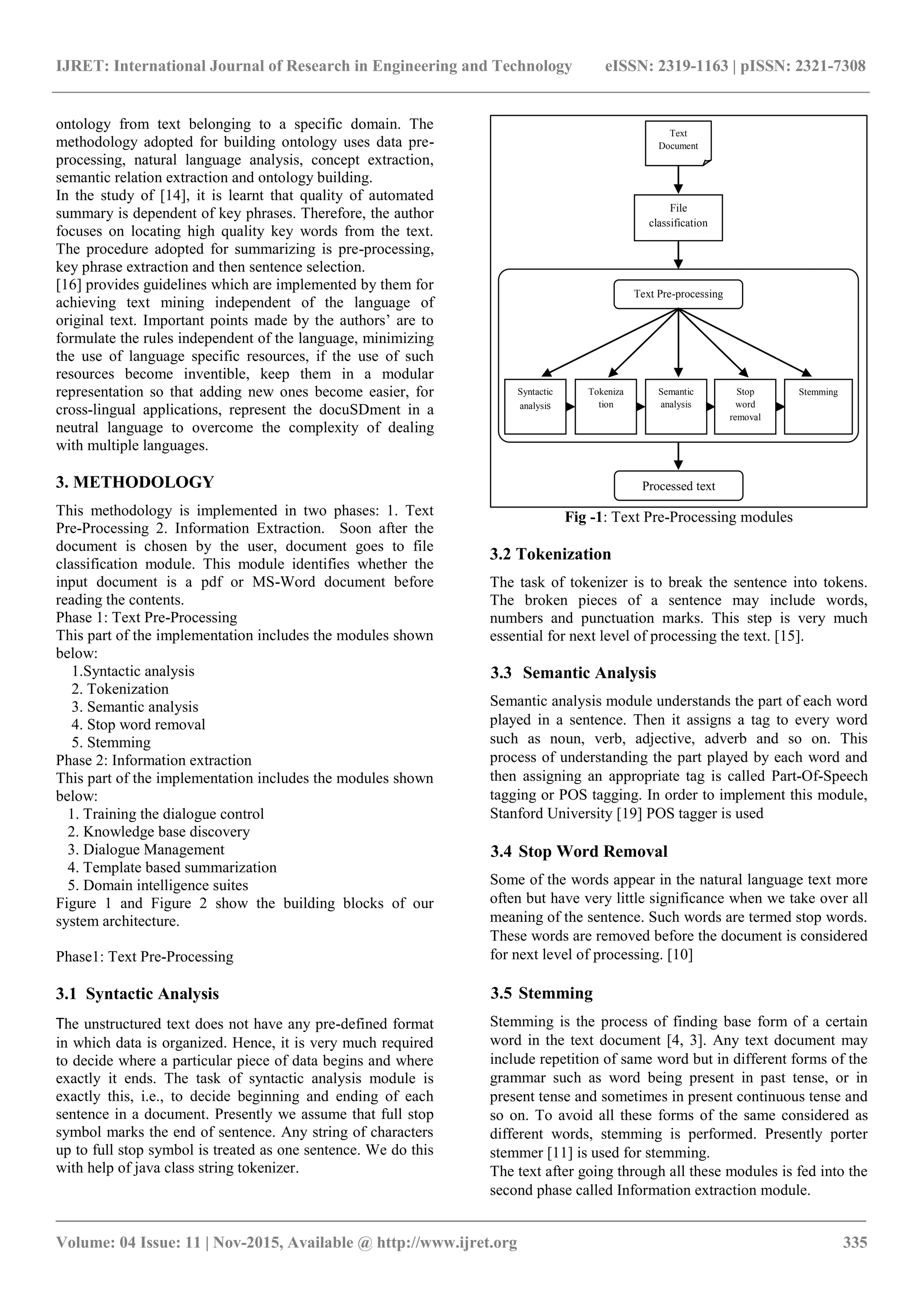 IJRET: International Journal of Research in Engineering and Technology eISSN: 2319-1163 | pISSN: 2321-7308 _______________________________________________________________________________________ Volume: 04 Issue: 11 | Nov-2015, Available @ http://www.ijret.org 335 ontology from text belonging to a specific domain. The methodology adopted for building ontology uses data pre- processing, natural language analysis, concept extraction, semantic relation extraction and ontology building. In the study of [14], it is learnt that quality of automated summary is dependent of key phrases. Therefore, the author focuses on locating high quality key words from the text. The procedure adopted for summarizing is pre-processing, key phrase extraction and then sentence selection. [16] provides guidelines which are implemented by them for achieving text mining independent of the language of original text. Important points made by the authors‟ are to formulate the rules independent of the language, minimizing the use of language specific resources, if the use of such resources become inventible, keep them in a modular representation so that adding new ones become easier, for cross-lingual applications, represent the docuSDment in a neutral language to overcome the complexity of dealing with multiple languages. 3. METHODOLOGY This methodology is implemented in two phases: 1. Text Pre-Processing 2. Information Extraction. Soon after the document is chosen by the user, document goes to file classification module. This module identifies whether the input document is a pdf or MS-Word document before reading the contents. Phase 1: Text Pre-Processing This part of the implementation includes the modules shown below: 1.Syntactic analysis 2. Tokenization 3. Semantic analysis 4. Stop word removal 5. Stemming Phase 2: Information extraction This part of the implementation includes the modules shown below: 1. Training the dialogue control 2. Knowledge base discovery 3. Dialogue Management 4. Template based summarization 5. Domain intelligence suites Figure 1 and Figure 2 show the building blocks of our system architecture. Phase1: Text Pre-Processing 3.1 Syntactic Analysis The unstructured text does not have any pre-defined format in which data is organized. Hence, it is very much required to decide where a particular piece of data begins and where exactly it ends. The task of syntactic analysis module is exactly this, i.e., to decide beginning and ending of each sentence in a document. Presently we assume that full stop symbol marks the end of sentence. Any string of characters up to full stop symbol is treated as one sentence. We do this with help of java class string tokenizer. Text Document File classification Processed text Text Pre-processing Syntactic analysis Semantic analysis Tokeniza tion Stop word removal Stemming Fig -1: Text Pre-Processing modules 3.2 Tokenization The task of tokenizer is to break the sentence into tokens. The broken pieces of a sentence may include words, numbers and punctuation marks. This step is very much essential for next level of processing the text. [15]. 3.3 Semantic Analysis Semantic analysis module understands the part of each word played in a sentence. Then it assigns a tag to every word such as noun, verb, adjective, adverb and so on. This process of understanding the part played by each word and then assigning an appropriate tag is called Part-Of-Speech tagging or POS tagging. In order to implement this module, Stanford University [19] POS tagger is used 3.4 Stop Word Removal Some of the words appear in the natural language text more often but have very little significance when we take over all meaning of the sentence. Such words are termed stop words. These words are removed before the document is considered for next level of processing. [10] 3.5 Stemming Stemming is the process of finding base form of a certain word in the text document [4, 3]. Any text document may include repetition of same word but in different forms of the grammar such as word being present in past tense, or in present tense and sometimes in present continuous tense and so on. To avoid all these forms of the same considered as different words, stemming is performed. Presently porter stemmer [11] is used for stemming. The text after going through all these modules is fed into the second phase called Information extraction module. 