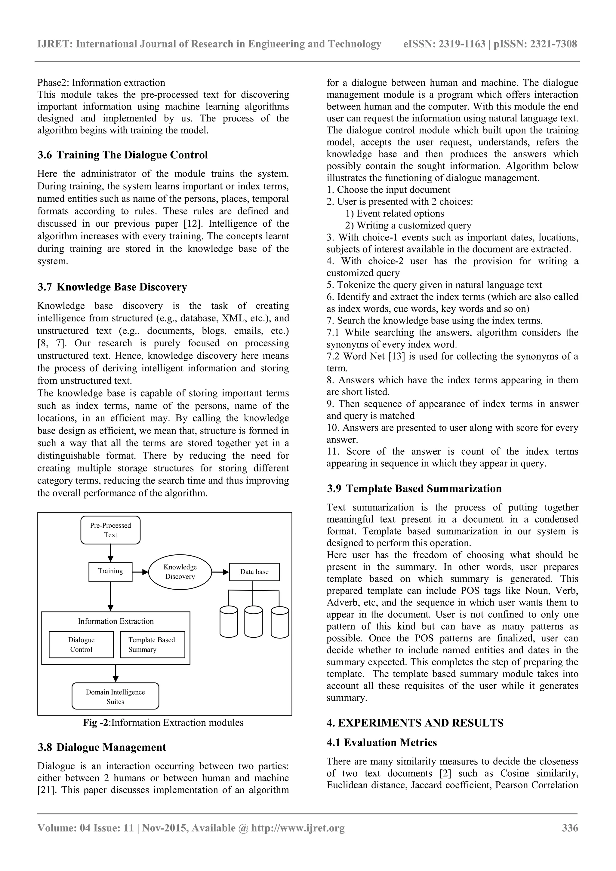 IJRET: International Journal of Research in Engineering and Technology eISSN: 2319-1163 | pISSN: 2321-7308 _______________________________________________________________________________________ Volume: 04 Issue: 11 | Nov-2015, Available @ http://www.ijret.org 336 Phase2: Information extraction This module takes the pre-processed text for discovering important information using machine learning algorithms designed and implemented by us. The process of the algorithm begins with training the model. 3.6 Training The Dialogue Control Here the administrator of the module trains the system. During training, the system learns important or index terms, named entities such as name of the persons, places, temporal formats according to rules. These rules are defined and discussed in our previous paper [12]. Intelligence of the algorithm increases with every training. The concepts learnt during training are stored in the knowledge base of the system. 3.7 Knowledge Base Discovery Knowledge base discovery is the task of creating intelligence from structured (e.g., database, XML, etc.), and unstructured text (e.g., documents, blogs, emails, etc.) [8, 7]. Our research is purely focused on processing unstructured text. Hence, knowledge discovery here means the process of deriving intelligent information and storing from unstructured text. The knowledge base is capable of storing important terms such as index terms, name of the persons, name of the locations, in an efficient may. By calling the knowledge base design as efficient, we mean that, structure is formed in such a way that all the terms are stored together yet in a distinguishable format. There by reducing the need for creating multiple storage structures for storing different category terms, reducing the search time and thus improving the overall performance of the algorithm. Pre-Processed Text Domain Intelligence Suites Training Knowledge Discovery Data base Information Extraction Dialogue Control Template Based Summary Fig -2:Information Extraction modules 3.8 Dialogue Management Dialogue is an interaction occurring between two parties: either between 2 humans or between human and machine [21]. This paper discusses implementation of an algorithm for a dialogue between human and machine. The dialogue management module is a program which offers interaction between human and the computer. With this module the end user can request the information using natural language text. The dialogue control module which built upon the training model, accepts the user request, understands, refers the knowledge base and then produces the answers which possibly contain the sought information. Algorithm below illustrates the functioning of dialogue management. 1. Choose the input document 2. User is presented with 2 choices: 1) Event related options 2) Writing a customized query 3. With choice-1 events such as important dates, locations, subjects of interest available in the document are extracted. 4. With choice-2 user has the provision for writing a customized query 5. Tokenize the query given in natural language text 6. Identify and extract the index terms (which are also called as index words, cue words, key words and so on) 7. Search the knowledge base using the index terms. 7.1 While searching the answers, algorithm considers the synonyms of every index word. 7.2 Word Net [13] is used for collecting the synonyms of a term. 8. Answers which have the index terms appearing in them are short listed. 9. Then sequence of appearance of index terms in answer and query is matched 10. Answers are presented to user along with score for every answer. 11. Score of the answer is count of the index terms appearing in sequence in which they appear in query. 3.9 Template Based Summarization Text summarization is the process of putting together meaningful text present in a document in a condensed format. Template based summarization in our system is designed to perform this operation. Here user has the freedom of choosing what should be present in the summary. In other words, user prepares template based on which summary is generated. This prepared template can include POS tags like Noun, Verb, Adverb, etc, and the sequence in which user wants them to appear in the document. User is not confined to only one pattern of this kind but can have as many patterns as possible. Once the POS patterns are finalized, user can decide whether to include named entities and dates in the summary expected. This completes the step of preparing the template. The template based summary module takes into account all these requisites of the user while it generates summary. 4. EXPERIMENTS AND RESULTS 4.1 Evaluation Metrics There are many similarity measures to decide the closeness of two text documents [2] such as Cosine similarity, Euclidean distance, Jaccard coefficient, Pearson Correlation 