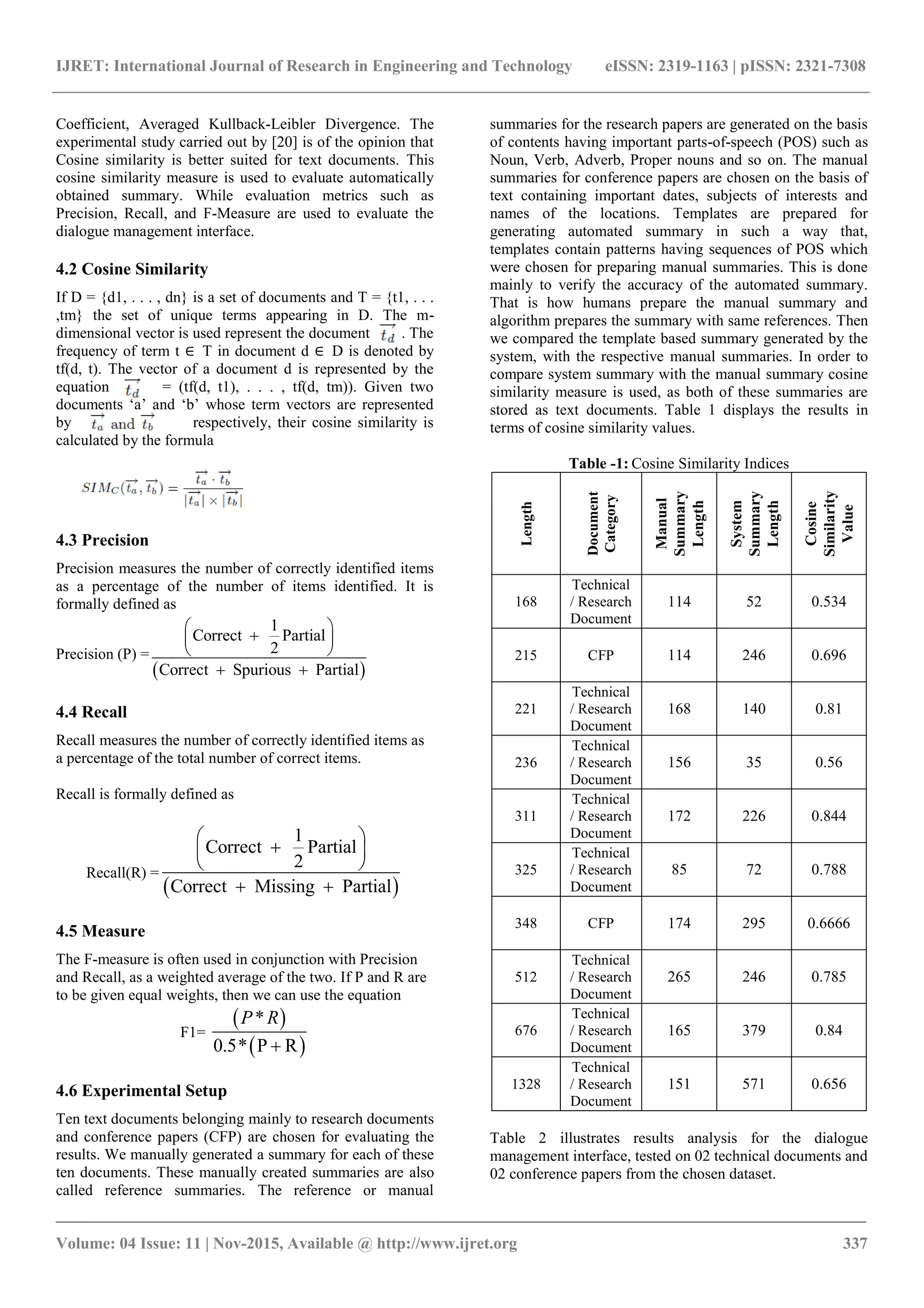 IJRET: International Journal of Research in Engineering and Technology eISSN: 2319-1163 | pISSN: 2321-7308 _______________________________________________________________________________________ Volume: 04 Issue: 11 | Nov-2015, Available @ http://www.ijret.org 337 Coefficient, Averaged Kullback-Leibler Divergence. The experimental study carried out by [20] is of the opinion that Cosine similarity is better suited for text documents. This cosine similarity measure is used to evaluate automatically obtained summary. While evaluation metrics such as Precision, Recall, and F-Measure are used to evaluate the dialogue management interface. 4.2 Cosine Similarity If D = {d1, . . . , dn} is a set of documents and T = {t1, . . . ,tm} the set of unique terms appearing in D. The m- dimensional vector is used represent the document . The frequency of term t ∈ T in document d ∈ D is denoted by tf(d, t). The vector of a document d is represented by the equation = (tf(d, t1), . . . , tf(d, tm)). Given two documents „a‟ and „b‟ whose term vectors are represented by respectively, their cosine similarity is calculated by the formula 4.3 Precision Precision measures the number of correctly identified items as a percentage of the number of items identified. It is formally defined as Precision (P) =   1 Correct Partial 2 Correct Spurious Partial         4.4 Recall Recall measures the number of correctly identified items as a percentage of the total number of correct items. Recall is formally defined as Recall(R) =   1 Correct Partial 2 Correct Missing Partial         4.5 Measure The F-measure is often used in conjunction with Precision and Recall, as a weighted average of the two. If P and R are to be given equal weights, then we can use the equation F1=     * 0.5* P R P R  4.6 Experimental Setup Ten text documents belonging mainly to research documents and conference papers (CFP) are chosen for evaluating the results. We manually generated a summary for each of these ten documents. These manually created summaries are also called reference summaries. The reference or manual summaries for the research papers are generated on the basis of contents having important parts-of-speech (POS) such as Noun, Verb, Adverb, Proper nouns and so on. The manual summaries for conference papers are chosen on the basis of text containing important dates, subjects of interests and names of the locations. Templates are prepared for generating automated summary in such a way that, templates contain patterns having sequences of POS which were chosen for preparing manual summaries. This is done mainly to verify the accuracy of the automated summary. That is how humans prepare the manual summary and algorithm prepares the summary with same references. Then we compared the template based summary generated by the system, with the respective manual summaries. In order to compare system summary with the manual summary cosine similarity measure is used, as both of these summaries are stored as text documents. Table 1 displays the results in terms of cosine similarity values. Table -1: Cosine Similarity Indices Length Document Category Manual Summary Length System Summary Length Cosine Similarity Value 168 Technical / Research Document 114 52 0.534 215 CFP 114 246 0.696 221 Technical / Research Document 168 140 0.81 236 Technical / Research Document 156 35 0.56 311 Technical / Research Document 172 226 0.844 325 Technical / Research Document 85 72 0.788 348 CFP 174 295 0.6666 512 Technical / Research Document 265 246 0.785 676 Technical / Research Document 165 379 0.84 1328 Technical / Research Document 151 571 0.656 Table 2 illustrates results analysis for the dialogue management interface, tested on 02 technical documents and 02 conference papers from the chosen dataset. 