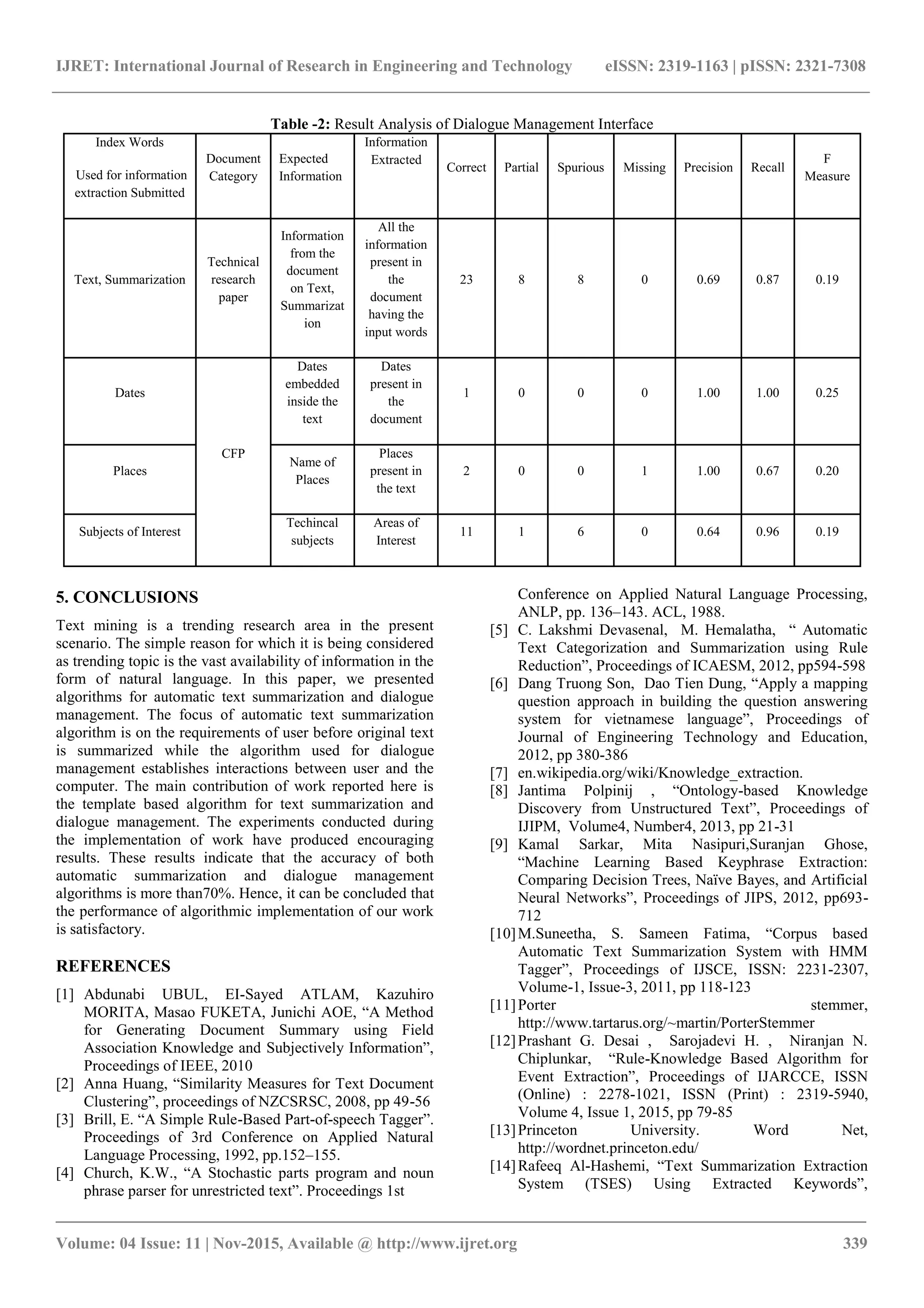 IJRET: International Journal of Research in Engineering and Technology eISSN: 2319-1163 | pISSN: 2321-7308 _______________________________________________________________________________________ Volume: 04 Issue: 11 | Nov-2015, Available @ http://www.ijret.org 339 Table -2: Result Analysis of Dialogue Management Interface Index Words Used for information extraction Submitted Document Category Expected Information Information Extracted Correct Partial Spurious Missing Precision Recall F Measure Text, Summarization Technical research paper Information from the document on Text, Summarizat ion All the information present in the document having the input words 23 8 8 0 0.69 0.87 0.19 Dates CFP Dates embedded inside the text Dates present in the document 1 0 0 0 1.00 1.00 0.25 Places Name of Places Places present in the text 2 0 0 1 1.00 0.67 0.20 Subjects of Interest Techincal subjects Areas of Interest 11 1 6 0 0.64 0.96 0.19 5. CONCLUSIONS Text mining is a trending research area in the present scenario. The simple reason for which it is being considered as trending topic is the vast availability of information in the form of natural language. In this paper, we presented algorithms for automatic text summarization and dialogue management. The focus of automatic text summarization algorithm is on the requirements of user before original text is summarized while the algorithm used for dialogue management establishes interactions between user and the computer. The main contribution of work reported here is the template based algorithm for text summarization and dialogue management. The experiments conducted during the implementation of work have produced encouraging results. These results indicate that the accuracy of both automatic summarization and dialogue management algorithms is more than70%. Hence, it can be concluded that the performance of algorithmic implementation of our work is satisfactory. REFERENCES [1] Abdunabi UBUL, EI-Sayed ATLAM, Kazuhiro MORITA, Masao FUKETA, Junichi AOE, “A Method for Generating Document Summary using Field Association Knowledge and Subjectively Information”, Proceedings of IEEE, 2010 [2] Anna Huang, “Similarity Measures for Text Document Clustering”, proceedings of NZCSRSC, 2008, pp 49-56 [3] Brill, E. “A Simple Rule-Based Part-of-speech Tagger”. Proceedings of 3rd Conference on Applied Natural Language Processing, 1992, pp.152–155. [4] Church, K.W., “A Stochastic parts program and noun phrase parser for unrestricted text”. Proceedings 1st Conference on Applied Natural Language Processing, ANLP, pp. 136–143. ACL, 1988. [5] C. Lakshmi Devasenal, M. Hemalatha, “ Automatic Text Categorization and Summarization using Rule Reduction”, Proceedings of ICAESM, 2012, pp594-598 [6] Dang Truong Son, Dao Tien Dung, “Apply a mapping question approach in building the question answering system for vietnamese language”, Proceedings of Journal of Engineering Technology and Education, 2012, pp 380-386 [7] en.wikipedia.org/wiki/Knowledge_extraction. [8] Jantima Polpinij , “Ontology-based Knowledge Discovery from Unstructured Text”, Proceedings of IJIPM, Volume4, Number4, 2013, pp 21-31 [9] Kamal Sarkar, Mita Nasipuri,Suranjan Ghose, “Machine Learning Based Keyphrase Extraction: Comparing Decision Trees, Naïve Bayes, and Artificial Neural Networks”, Proceedings of JIPS, 2012, pp693- 712 [10]M.Suneetha, S. Sameen Fatima, “Corpus based Automatic Text Summarization System with HMM Tagger”, Proceedings of IJSCE, ISSN: 2231-2307, Volume-1, Issue-3, 2011, pp 118-123 [11]Porter stemmer, http://www.tartarus.org/~martin/PorterStemmer [12]Prashant G. Desai , Sarojadevi H. , Niranjan N. Chiplunkar, “Rule-Knowledge Based Algorithm for Event Extraction”, Proceedings of IJARCCE, ISSN (Online) : 2278-1021, ISSN (Print) : 2319-5940, Volume 4, Issue 1, 2015, pp 79-85 [13]Princeton University. Word Net, http://wordnet.princeton.edu/ [14]Rafeeq Al-Hashemi, “Text Summarization Extraction System (TSES) Using Extracted Keywords”, 