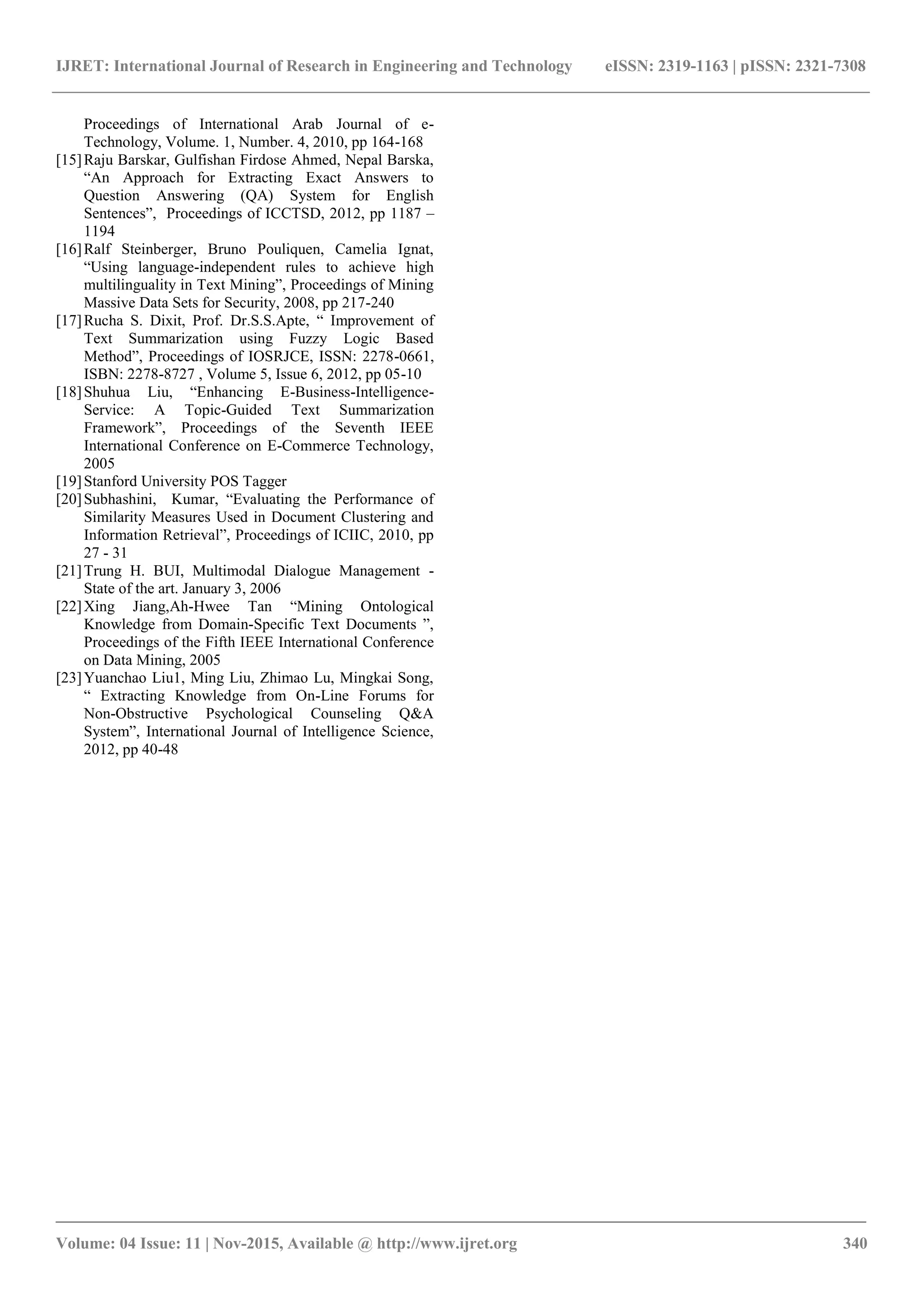 IJRET: International Journal of Research in Engineering and Technology eISSN: 2319-1163 | pISSN: 2321-7308 _______________________________________________________________________________________ Volume: 04 Issue: 11 | Nov-2015, Available @ http://www.ijret.org 340 Proceedings of International Arab Journal of e- Technology, Volume. 1, Number. 4, 2010, pp 164-168 [15]Raju Barskar, Gulfishan Firdose Ahmed, Nepal Barska, “An Approach for Extracting Exact Answers to Question Answering (QA) System for English Sentences”, Proceedings of ICCTSD, 2012, pp 1187 – 1194 [16]Ralf Steinberger, Bruno Pouliquen, Camelia Ignat, “Using language-independent rules to achieve high multilinguality in Text Mining”, Proceedings of Mining Massive Data Sets for Security, 2008, pp 217-240 [17]Rucha S. Dixit, Prof. Dr.S.S.Apte, “ Improvement of Text Summarization using Fuzzy Logic Based Method”, Proceedings of IOSRJCE, ISSN: 2278-0661, ISBN: 2278-8727 , Volume 5, Issue 6, 2012, pp 05-10 [18]Shuhua Liu, “Enhancing E-Business-Intelligence- Service: A Topic-Guided Text Summarization Framework”, Proceedings of the Seventh IEEE International Conference on E-Commerce Technology, 2005 [19]Stanford University POS Tagger [20]Subhashini, Kumar, “Evaluating the Performance of Similarity Measures Used in Document Clustering and Information Retrieval”, Proceedings of ICIIC, 2010, pp 27 - 31 [21]Trung H. BUI, Multimodal Dialogue Management - State of the art. January 3, 2006 [22]Xing Jiang,Ah-Hwee Tan “Mining Ontological Knowledge from Domain-Specific Text Documents ”, Proceedings of the Fifth IEEE International Conference on Data Mining, 2005 [23]Yuanchao Liu1, Ming Liu, Zhimao Lu, Mingkai Song, “ Extracting Knowledge from On-Line Forums for Non-Obstructive Psychological Counseling Q&A System”, International Journal of Intelligence Science, 2012, pp 40-48 
