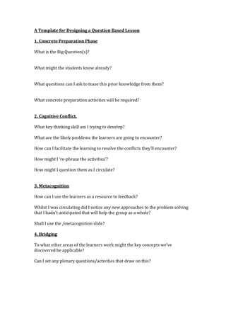 A Template for Designing a Question Based Lesson

1. Concrete Preparation Phase

What is the Big Question(s)?


What might the students know already?


What questions can I ask to tease this prior knowledge from them?


What concrete preparation activities will be required?


2. Cognitive Conflict.

What key thinking skill am I trying to develop?

What are the likely problems the learners are going to encounter?

How can I facilitate the learning to resolve the conflicts they’ll encounter?

How might I ‘re-phrase the activities’?

How might I question them as I circulate?


3. Metacognition

How can I use the learners as a resource to feedback?

Whilst I was circulating did I notice any new approaches to the problem solving
that I hadn’t anticipated that will help the group as a whole?

Shall I use the /metacognition slide?

4. Bridging

To what other areas of the learners work might the key concepts we’ve
discovered be applicable?

Can I set any plenary questions/activities that draw on this?
 