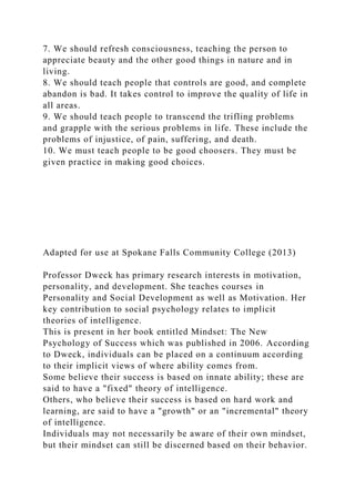 7. We should refresh consciousness, teaching the person to
appreciate beauty and the other good things in nature and in
living.
8. We should teach people that controls are good, and complete
abandon is bad. It takes control to improve the quality of life in
all areas.
9. We should teach people to transcend the trifling problems
and grapple with the serious problems in life. These include the
problems of injustice, of pain, suffering, and death.
10. We must teach people to be good choosers. They must be
given practice in making good choices.
Adapted for use at Spokane Falls Community College (2013)
Professor Dweck has primary research interests in motivation,
personality, and development. She teaches courses in
Personality and Social Development as well as Motivation. Her
key contribution to social psychology relates to implicit
theories of intelligence.
This is present in her book entitled Mindset: The New
Psychology of Success which was published in 2006. According
to Dweck, individuals can be placed on a continuum according
to their implicit views of where ability comes from.
Some believe their success is based on innate ability; these are
said to have a "fixed" theory of intelligence.
Others, who believe their success is based on hard work and
learning, are said to have a "growth" or an "incremental" theory
of intelligence.
Individuals may not necessarily be aware of their own mindset,
but their mindset can still be discerned based on their behavior.
 