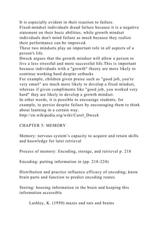 It is especially evident in their reaction to failure.
Fixed-mindset individuals dread failure because it is a negative
statement on their basic abilities, while growth mindset
individuals don't mind failure as much because they realize
their performance can be improved.
These two mindsets play an important role in all aspects of a
person's life.
Dweck argues that the growth mindset will allow a person to
live a less stressful and more successful life.This is important
because individuals with a "growth" theory are more likely to
continue working hard despite setbacks
For example, children given praise such as "good job, you're
very smart" are much more likely to develop a fixed mindset,
whereas if given compliments like "good job, you worked very
hard" they are likely to develop a growth mindset.
In other words, it is possible to encourage students, for
example, to persist despite failure by encouraging them to think
about learning in a certain way.
http://en.wikipedia.org/wiki/Carol_Dweck
CHAPTER 5: MEMORY
Memory: nervous system’s capacity to acquire and retain skills
and knowledge for later retrieval
Process of memory: Encoding, storage, and retrieval p. 218
Encoding: putting information in (pp. 218-224)
Distribution and practice influence efficacy of encoding; know
brain parts and function to predict encoding routes
Storing: housing information in the brain and keeping this
information accessible
Lashley, K. (1950) mazes and rats and brains
 