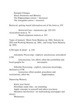 Synaptic Changes
Stress Hormones and Memory
The Hippocampus (stress = decrease)
The Amygdala (stress = increase)
Retrieval: getting stored information out of the brain p. 255
Retrieval Cues—mnemonics pp. 222-223
Association areas p. 74
Mood congruent memory p. 222
Types of memory: Short-Term Memory (p. 206): Sensory (p.
202) and Working Memory (p. 208) , and Long-Term Memory
(p. 209)
LTM types in detail p. 210
Automatic Processing—implicit, unconscious, procedural
LTM
(unconscious, low effort; often the cerebellum and
basal ganglia for movement)
Effortful Processing—explicit, conscious knowledge,
declarative LTM
(conscious effort needed, procedures and
associations; often the hippocampus)
Improving Memory
Know your brain!
Distribute study time—no cramming
Apply concepts to yourself and others you know
Minimize interference—no multitasking (newspaper and
music)
Mnemonics
 