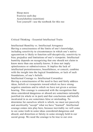 Sleep more
Exercise each day
Acetylcholine (nutrition)
Test yourself—use the textbook for this too
Critical Thinking - Essential Intellectual Traits
Intellectual Humility vs. Intellectual Arrogance
Having a consciousness of the limits of one’s knowledge,
including sensitivity to circumstances in which one’s native
egocentrism is likely to function self-deceptively; sensitivity to
bias; prejudice and limitations of one’s viewpoint. Intellectual
humility depends on recognizing that one should not claim to
know more than one actually knows. It does not imply
spinelessness or submissiveness. It implies the lack of
intellectual pretentiousness, boastfulness, or conceit, combine
with the insight into the logical foundations, or lack of such
foundations, of one’s beliefs.
Intellectual Courage vs. Intellectual Cowardice
Having a consciousness of the need to face and fairly address
ideas, beliefs or viewpoints toward which we have strong
negative emotions and to which we have not given a serious
hearing. This courage is connected with the recognition that
ideas considered dangerous or absurd are sometimes rationally
justified (in whole or in part) and that conclusions and beliefs
inculcated in us are sometimes false or misleading. To
determine for ourselves which is which, we must not passively
and uncritically “accept” what we have “learned”. Intellectual
courage comes into play here, because inevitably we will come
to see some truth in some ideas considered dangerous and
absurd, and distortion or falsity in some strongly held in our
social group. We need the courage to be true to our own
 