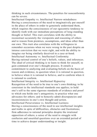 thinking in such circumstances. The penalties for nonconformity
can be severe.
Intellectual Empathy vs. Intellectual Narrow-mindedness
Having a consciousness of the need to imaginatively put oneself
in the place of others in order to genuinely understand them,
which requires the consciousness of our egocentric tendency to
identify truth with our immediate perceptions of long-standing
thought or belief. This trait correlates with the ability to
reconstruct accurately the viewpoints and reasoning of others
and to reason from premises, assumptions, and ideas other than
our own. This trait also correlates with the willingness to
remember occasions when we were wrong in the past despite an
intense conviction that we were right, and with the ability to
imagine our being similarly deceived in a case-at-hand.
Intellectual Autonomy vs. Intellectual Conformity
Having rational control of one’s beliefs, values, and inferences.
The ideal of critical thinking is to learn to think for oneself, to
gain command over one’s thought process. It entails a
commitment to analyzing and evaluating beliefs on the basis of
reason and evidence, to question when it is rational to question,
to believe when it is rational to believe, and to conform when it
is rational to conform.
Intellectual Integrity vs. Intellectual Hypocrisy
Recognition of the need to be true to one’s own thinking; to be
consistent in the intellectual standards one applies; to hold
one’s self to the same rigorous standards of evidence and proof
to which one holds one’s antagonists; to practice what one
advocates for others; and to honestly admit discrepancies and
inconsistencies in one’s own thought and action.
Intellectual Perseverance vs. Intellectual Laziness
Having a consciousness of the need to use intellectual insights
and truths in spite of difficulties, obstacles and frustrations;
firm adherence to rational principles despite the irrational
opposition of others; a sense of the need to struggle with
confusion and unsettled questions over an extended period of
time to achieve deeper understanding or insight.
 