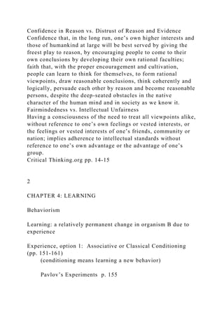 Confidence in Reason vs. Distrust of Reason and Evidence
Confidence that, in the long run, one’s own higher interests and
those of humankind at large will be best served by giving the
freest play to reason, by encouraging people to come to their
own conclusions by developing their own rational faculties;
faith that, with the proper encouragement and cultivation,
people can learn to think for themselves, to form rational
viewpoints, draw reasonable conclusions, think coherently and
logically, persuade each other by reason and become reasonable
persons, despite the deep-seated obstacles in the native
character of the human mind and in society as we know it.
Fairmindedness vs. Intellectual Unfairness
Having a consciousness of the need to treat all viewpoints alike,
without reference to one’s own feelings or vested interests, or
the feelings or vested interests of one’s friends, community or
nation; implies adherence to intellectual standards without
reference to one’s own advantage or the advantage of one’s
group.
Critical Thinking.org pp. 14-15
2
CHAPTER 4: LEARNING
Behaviorism
Learning: a relatively permanent change in organism B due to
experience
Experience, option 1: Associative or Classical Conditioning
(pp. 151-161)
(conditioning means learning a new behavior)
Pavlov’s Experiments p. 155
 