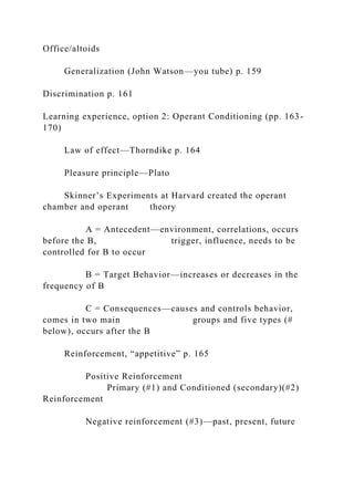 Office/altoids
Generalization (John Watson—you tube) p. 159
Discrimination p. 161
Learning experience, option 2: Operant Conditioning (pp. 163-
170)
Law of effect—Thorndike p. 164
Pleasure principle—Plato
Skinner’s Experiments at Harvard created the operant
chamber and operant theory
A = Antecedent—environment, correlations, occurs
before the B, trigger, influence, needs to be
controlled for B to occur
B = Target Behavior—increases or decreases in the
frequency of B
C = Consequences—causes and controls behavior,
comes in two main groups and five types (#
below), occurs after the B
Reinforcement, “appetitive” p. 165
Positive Reinforcement
Primary (#1) and Conditioned (secondary)(#2)
Reinforcement
Negative reinforcement (#3)—past, present, future
 