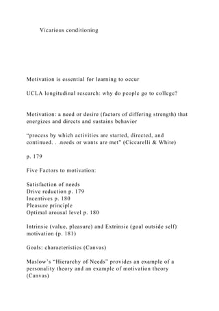 Vicarious conditioning
Motivation is essential for learning to occur
UCLA longitudinal research: why do people go to college?
Motivation: a need or desire (factors of differing strength) that
energizes and directs and sustains behavior
“process by which activities are started, directed, and
continued. . .needs or wants are met” (Ciccarelli & White)
p. 179
Five Factors to motivation:
Satisfaction of needs
Drive reduction p. 179
Incentives p. 180
Pleasure principle
Optimal arousal level p. 180
Intrinsic (value, pleasure) and Extrinsic (goal outside self)
motivation (p. 181)
Goals: characteristics (Canvas)
Maslow’s “Hierarchy of Needs” provides an example of a
personality theory and an example of motivation theory
(Canvas)
 
