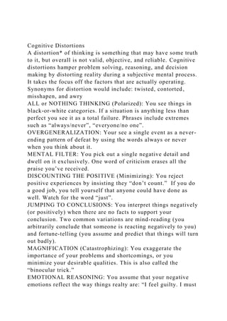 Cognitive Distortions
A distortion* of thinking is something that may have some truth
to it, but overall is not valid, objective, and reliable. Cognitive
distortions hamper problem solving, reasoning, and decision
making by distorting reality during a subjective mental process.
It takes the focus off the factors that are actually operating.
Synonyms for distortion would include: twisted, contorted,
misshapen, and awry
ALL or NOTHING THINKING (Polarized): You see things in
black-or-white categories. If a situation is anything less than
perfect you see it as a total failure. Phrases include extremes
such as “always/never”, “everyone/no one”.
OVERGENERALIZATION: Your see a single event as a never-
ending pattern of defeat by using the words always or never
when you think about it.
MENTAL FILTER: You pick out a single negative detail and
dwell on it exclusively. One word of criticism erases all the
praise you’ve received.
DISCOUNTING THE POSITIVE (Minimizing): You reject
positive experiences by insisting they “don’t count.” If you do
a good job, you tell yourself that anyone could have done as
well. Watch for the word “just”.
JUMPING TO CONCLUSIONS: You interpret things negatively
(or positively) when there are no facts to support your
conclusion. Two common variations are mind-reading (you
arbitrarily conclude that someone is reacting negatively to you)
and fortune-telling (you assume and predict that things will turn
out badly).
MAGNIFICATION (Catastrophizing): You exaggerate the
importance of your problems and shortcomings, or you
minimize your desirable qualities. This is also called the
“binocular trick.”
EMOTIONAL REASONING: You assume that your negative
emotions reflect the way things realty are: “I feel guilty. I must
 