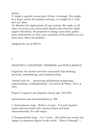 option.
9. Adopt a specific action plan. Follow it through. This might
be a direct action for problem solving, or it might be a “wait
and see” plan.
10. Monitor the implications of your actions. Be ready, at all
times, to revise your action plan. Realize the situation might
require flexibility. Be prepared to change your mind, gather
more information, or alter your statement of the problem as you
learn more about the problem.
(adapted for use at SFCC)
3
CHAPTER 6: COGNITION: THINKING and INTELLIGENCE
Cognition: the mental activities associated with thinking,
knowing, remembering, and communicating
“mental activity. . .processing information (organizing,
understanding, communicating)” (Ciccarelli & White, 2015, p.
262).
Piaget’s Cognitive development theory (pp. 299-305)
Assimilation and Accommodation p. 300
1. Sensorimotor stage. Birth to 2 years. Use and organize
senses and movement into schemas (brain and body
interconnected). Six sub-stages.
2. Preoperational stage. 2 to 7 years. The child uses words and
images to represent objects in the world. “Does it through”—
 