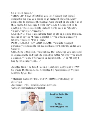 be a rotten person.”
“SHOULD” STATEMENTS: You tell yourself that things
should be the way you hoped or expected them to be. Many
people try to motivate themselves with should or shouldn’t as if
they had to be punished before they could be expected to do
anything. These statements include words such as “should”,
“must”, “have to”, “need to”.
LABELING: This is an extreme form of all-or-nothing thinking.
Instead of saying “I made a mistake,” you attach a negative
label to yourself: “I’m a loser,”
PERSONALIZATION AND BLAME: You hold yourself
personally responsible for events that aren’t entirely under you
Control.
GRASS IS GREENER: You believe that whatever you have now
is unacceptable and that life would be better “if only” you made
a change. “If only I worked in X department. . .” or “If only I
had X for a supervisor. . .”
Adapted from The Good Feeling Handbook, copyright © 1989
by David D. Burns, M.D. Reprinted by Permission of William
Morrow & Co. Inc.
*Merriam Webster FULL DEFINITION (scroll down) of
distortion
Accessed 11/04/16: http://www.merriam-
webster.com/dictionary/distort
 