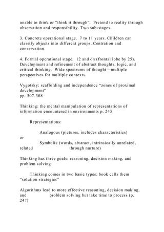 unable to think or “think it through”. Pretend to reality through
observation and responsibility. Two sub-stages.
3. Concrete operational stage. 7 to 11 years. Children can
classify objects into different groups. Centration and
conservation.
4. Formal operational stage. 12 and on (frontal lobe by 25).
Development and refinement of abstract thoughts, logic, and
critical thinking. Wide spectrums of thought—multiple
perspectives for multiple contexts.
Vygotsky: scaffolding and independence “zones of proximal
development”
pp. 307-308
Thinking: the mental manipulation of representations of
information encountered in environments p. 243
Representations:
Analogous (pictures, includes characteristics)
or
Symbolic (words, abstract, intrinsically unrelated,
related through nurture)
Thinking has three goals: reasoning, decision making, and
problem solving
Thinking comes in two basic types: book calls them
“solution strategies”
Algorithms lead to more effective reasoning, decision making,
and problem solving but take time to process (p.
247)
 