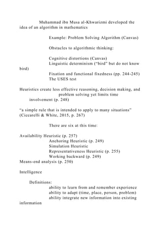 Muhammad ibn Musa al-Khwarizmi developed the
idea of an algorithm in mathematics
Example: Problem Solving Algorithm (Canvas)
Obstacles to algorithmic thinking:
Cognitive distortions (Canvas)
Linguistic determinism (“bird” but do not know
bird)
Fixation and functional fixedness (pp. 244-245)
The USES test
Heuristics create less effective reasoning, decision making, and
problem solving yet limits time
involvement (p. 248)
“a simple rule that is intended to apply to many situations”
(Ciccarelli & White, 2015, p. 267)
There are six at this time:
Availability Heuristic (p. 257)
Anchoring Heuristic (p. 249)
Simulation Heuristic
Representativeness Heuristic (p. 255)
Working backward (p. 249)
Means-end analysis (p. 250)
Intelligence
Definitions:
ability to learn from and remember experience
ability to adapt (time, place, person, problem)
ability integrate new information into existing
information
 