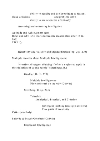 ability to acquire and use knowledge to reason,
make decisions and problem solve
ability to use resources effectively
Assessing and measuring intelligence
Aptitude and Achievement tests
Binet and why IQ is starts to become meaningless after 16 (p.
268)
1945 IQ
Reliability and Validity and Standardization (pp. 269-270)
Multiple theories about Multiple Intelligences:
“creative, divergent thinking if often a neglected topic in
the education of young people” (Sternberg, R.)
Gardner, H. (p. 273)
Multiple Intelligences
Nine and tenth on the way (Canvas)
Sternberg, R. (p. 273)
Triarchic
Analytical, Practical, and Creative
Divergent thinking (multiple answers)
Five parts of creativity
Csikszentmihalyi
Salovey & Mayer/Goleman (Canvas)
Emotional Intelligence
 