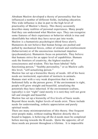Abraham Maslow developed a theory of personality that has
influenced a number of different fields, including education.
This wide influence is due in part to the high level of
practicality of Maslow’s theory. This theory accurately
describes many realities of personal experiences. Many people
find they can understand what Maslow says. They can recognize
some features of their experience or behavior which is true and
identifiable but which they have never put into words.
Maslow is a humanistic psychologist (third force alert!).
Humanists do not believe that human beings are pushed and
pulled by mechanical forces, either of stimuli and reinforcement
(behaviorism) or of the unconscious instinctual impulses
(psychoanalysis). Humanists focus on potentials. They believe
that humans strive for an upper level of capabilities. Humans
seek the frontiers of creativity, the highest reaches of
consciousness and wisdom. This has been labeled “fully
functioning person,” “healthy personality,” or as Maslow calls
this level, “self-actualizing person.”
Maslow has set up a hierarchic theory of needs. All of his basic
needs are instinctoid, equivalent of instincts in animals.
Humans start with a very weak disposition that is then
fashioned fully as the person grows. If the environment is right,
people will grow straight and beautiful, actualizing the
potentials they have inherited. If the environment (culture,
typically) is not “right” (and mostly it is not) they will not grow
tall and straight and beautiful.
Maslow has set up a hierarchy of five levels of basic needs.
Beyond these needs, higher levels of needs exist. These include
needs for understanding, esthetic appreciation and purely
spiritual needs.
There are many misinterpretations of this theory. One frequent
error people make, without reading Maslow directly this is
bound to happen, is believing all the d-needs must be completed
before moving towards the B-needs. Quite the opposite; all of
these needs are present throughout a lifetime. It is impossible
 