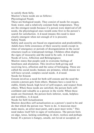 to satisfy them fully.
Maslow’s basic needs are as follows:
Physiological Needs
These are biological needs. They consist of needs for oxygen,
food, water, and a relatively constant body temperature. They
are the strongest needs because if a person were deprived of all
needs, the physiological ones would come first in the person’s
search for satisfaction. A d-need (means this need is most
clearly emergent when not enough of it is present).
Safety Needs
Safety and security are based on organization and predictability.
Adults have little awareness of their security needs except in
times of emergency or periods of disorganization in the social
structure (such as widespread rioting). Children often display
the signs of insecurity and the need to be safe. A d-need.
Needs of Love, Affection and Belongingness
Maslow states that people seek to overcome feelings of
loneliness and alienation. This involves both giving and
receiving love, affection and the sense of belonging. These are
called the social needs; humans are primates, which means we
will have several, complex social needs. A d-need.
Needs for Esteem
Esteem involves a need for both self-esteem and the need the
esteem a person gets from others. Humans have a need for a
stable, firmly based, high level of self-respect, and respect from
others. When these needs are satisfied, the person feels self-
confident and valuable as a person in the world. When these
needs are frustrated, the person feels inferior, weak, helpless
and worthless. A d-need.
Needs for Self-Actualization
Maslow describes self-actualization as a person’s need to be and
do that which the person was “born to do. A musician must
make music, an artist must paint, and a poet must write.” This
need makes itself felt in signs of restlessness. The person feels
on edge, tense, lacking something; in short, restless and perhaps
bored. If a person is hungry, unsafe, not loved or accepted, or
 