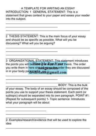 A TEMPLATE FOR WRITING AN ESSAY
INTRODUCTION: 1 GENERAL STATEMENT: This is a
statement that gives context to your paper and eases your reader
into the subject.
____________________________________________________
________________________________
____________________________________________________
____________________
2 THESIS STATEMENT: This is the main focus of your essay
and should be as specific as possible. What will you be
discussing? What will you be arguing?
____________________________________________________
________________________________
____________________________________________________
____________________
3 ORGANIZATIONAL STATEMENT: This statement introduces
the points you will be making to support your thesis. The order
you write them in here should mirror the order they are discussed
in in your body paragraphs.
____________________________________________________
________________________________
____________________________________________________
________________________________ BODY: This is the bulk
of your essay. The body of an essay should be composed of the
points you use to support your thesis statement. Each point (or
subtopic) should be separated into its own paragraph. POINT #1:
(Repeat for subsequent points) 1- Topic sentence: Introduces
what your paragraph will be about
____________________________________________________
_________________________
____________________________________________________
_________________________
2- Examples/research/evidence that will be used to explore the
idea
____________________________________________________
 