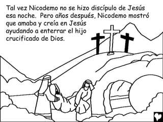 Tal vez Nicodemo no se hizo discípulo de Jesús
esa noche. Pero años después, Nicodemo mostró
que amaba y creía en Jesús
ayudando a enterrar el hijo
crucificado de Dios.

 