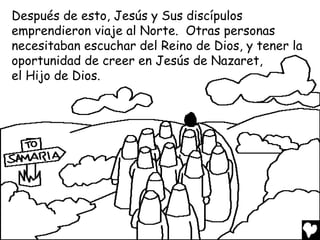 Después de esto, Jesús y Sus discípulos
emprendieron viaje al Norte. Otras personas
necesitaban escuchar del Reino de Dios, y tener la
oportunidad de creer en Jesús de Nazaret,
el Hijo de Dios.

 