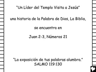 “Un Líder del Templo Visita a Jesús”
una historia de la Palabra de Dios, La Biblia,
se encuentra en
Juan 2-3, Números 21

“La exposición de tus palabras alumbra.”
SALMO 119:130

 