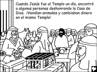 Cuando Jesús fue al Templo un día, encontró
a algunas personas deshonrando la Casa de
Dios. ¡Vendían animales y cambiaban dinero
en el mismo Templo!

 